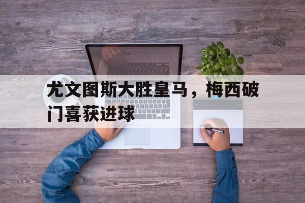 尤文图斯大胜皇马，梅西破门喜获进球